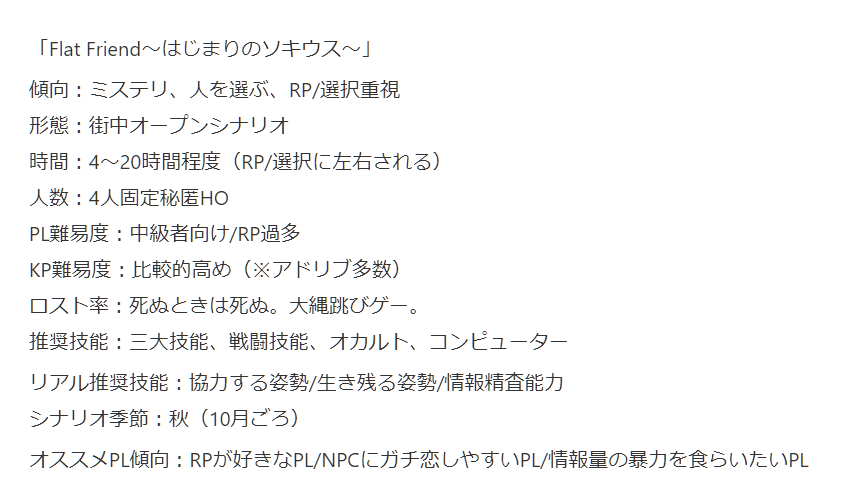 「Flat Friend～はじまりのソキウス～」
傾向：ミステリ、人を選ぶ、RP/選択重視
形態：街中オープンシナリオ
時間：4～20時間程度（RP/選択に左右される）
人数：4人固定秘匿HO​
PL難易度：中級者向け/RP過多
KP難易度：比較的高め（※アドリブ多数）
ロスト率：死ぬときは死ぬ。大縄跳びゲー。
推奨技能：三大技能、戦闘技能、オカルト、コンピューター
リアル推奨技能：協力する姿勢/生き残る姿勢/情報精査能力
シナリオ季節：秋（10月ごろ）
オススメPL傾向：RPが好きなPL/NPCにガチ恋しやすいPL/情報量の暴力を食らいたいPL
